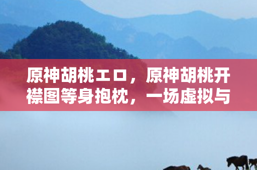 原神胡桃エロ，原神胡桃开襟图等身抱枕，一场虚拟与现实的交织