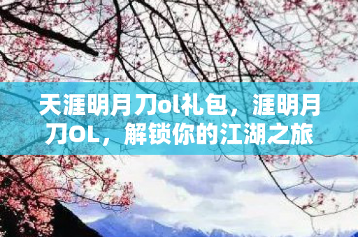 天涯明月刀ol礼包，涯明月刀OL，解锁你的江湖之旅，礼包助你畅游天涯