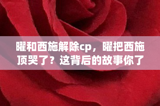 曜和西施解除cp,曜把西施顶哭了?这背后的故事你了解吗? 曜和西施解除cp,曜把西施顶哭了?这背后的故事你了解吗?