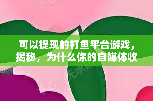 可以提现的打鱼平台游戏，揭秘，为什么你的自媒体收益总是无法提现？