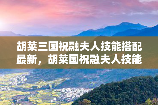 胡莱三国祝融夫人技能搭配最新,胡莱国祝融夫人技能搭配攻略 胡莱三国祝融夫人技能搭配最新,胡莱国祝融夫人技能搭配攻略
