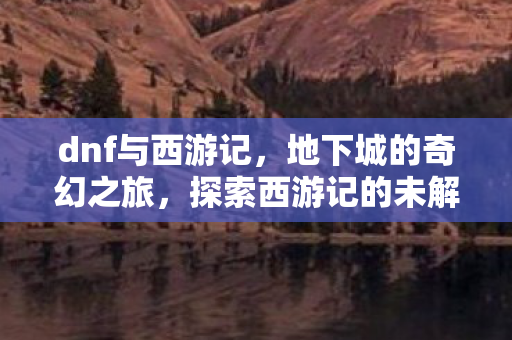 dnf与西游记，地下城的奇幻之旅，探索西游记的未解之谜
