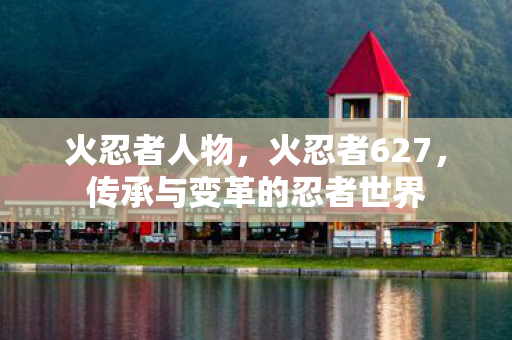 火忍者人物,火忍者627,传承与变革的忍者世界 火忍者人物,火忍者627,传承与变革的忍者世界