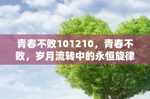 青春不败101210,青春不败,岁月流转中的永恒旋律 青春不败101210,青春不败,岁月流转中的永恒旋律