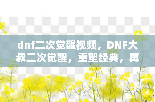 dnf二次觉醒视频，DNF大叔二次觉醒，重塑经典，再燃激情