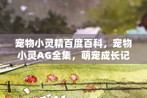 宠物小灵精百度百科,宠物小灵AG全集,萌宠成长记,温馨陪伴的每一刻 宠物小灵精百度百科,宠物小灵AG全集,萌宠成长记,温馨陪伴的每一刻