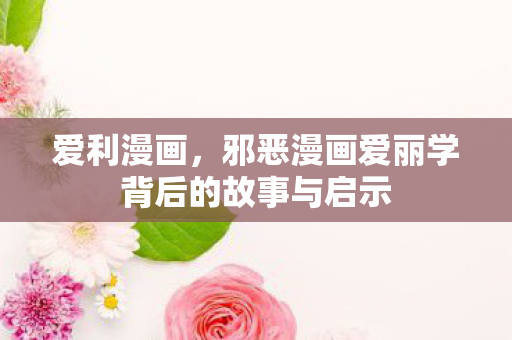 爱利漫画，邪恶漫画爱丽学背后的故事与启示