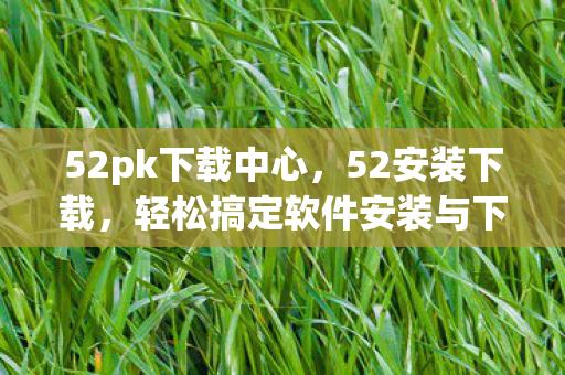 52pk下载中心，52安装下载，轻松搞定软件安装与下载