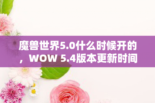 魔兽世界5.0什么时候开的，WOW 5.4版本更新时间及预测分析