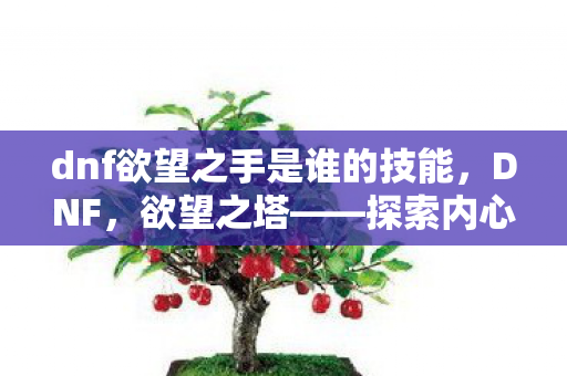 dnf欲望之手是谁的技能，DNF，欲望之塔——探索内心深处的渴望与追求