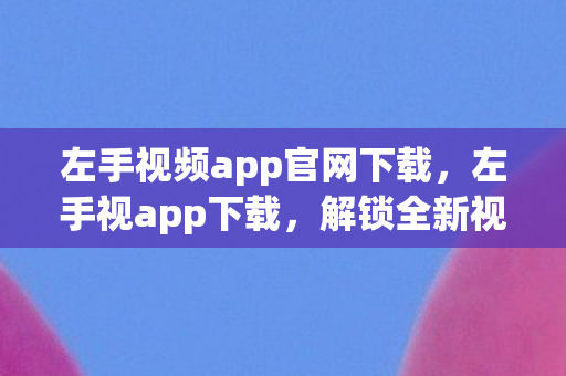 左手视频app官网下载，左手视app下载，解锁全新视觉体验