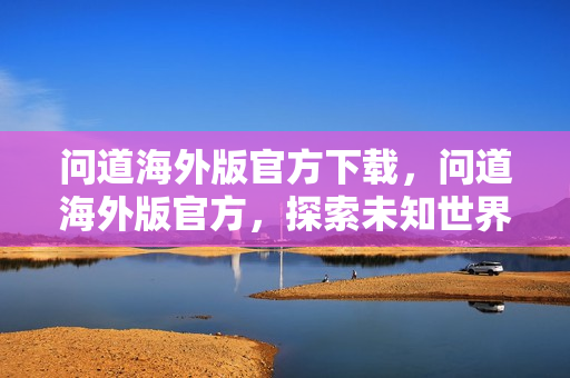 问道海外版官方下载，问道海外版官方，探索未知世界的奇幻之旅