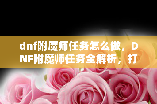 dnf附魔师任务怎么做，DNF附魔师任务全解析，打造最强装备，提升战斗力的关键步骤