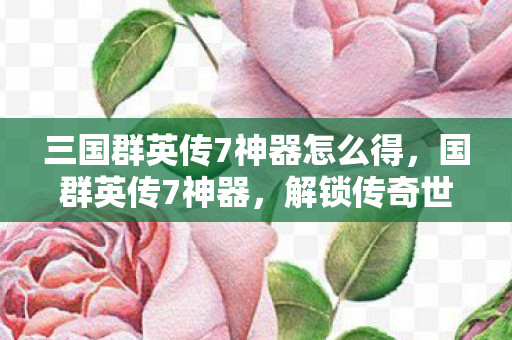 三国群英传7神器怎么得,国群英传7神器,解锁传奇世界的神秘力量 三国群英传7神器怎么得,国群英传7神器,解锁传奇世界的神秘力量