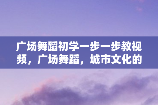 广场舞蹈初学一步一步教视频，广场舞蹈，城市文化的活力源泉