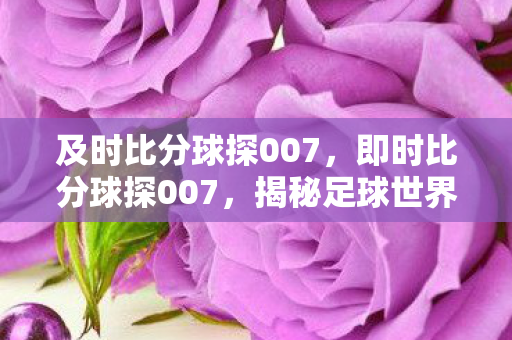 及时比分球探007,即时比分球探007,揭秘足球世界的即时情报专家 及时比分球探007,即时比分球探007,揭秘足球世界的即时情报专家