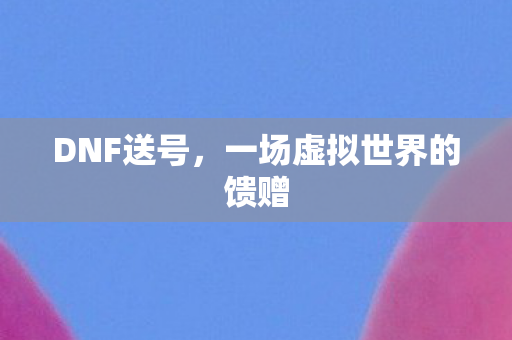 DNF送号,一场虚拟世界的馈赠 DNF送号,一场虚拟世界的馈赠