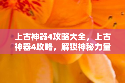 上古神器4攻略大全,上古神器4攻略,解锁神秘力量的终极指南 上古神器4攻略大全,上古神器4攻略,解锁神秘力量的终极指南