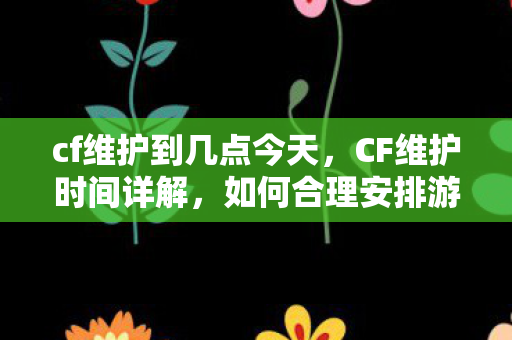 cf维护到几点今天，CF维护时间详解，如何合理安排游戏时间？