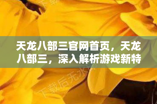 天龙八部三官网首页，天龙八部三，深入解析游戏新特色与独特魅力