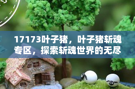 17173叶子猪,叶子猪斩魂专区,探索斩魂世界的无尽奥秘 17173叶子猪,叶子猪斩魂专区,探索斩魂世界的无尽奥秘