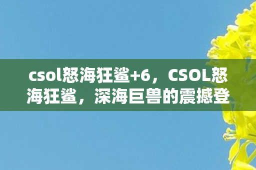 csol怒海狂鲨+6,CSOL怒海狂鲨,深海巨兽的震撼登场 csol怒海狂鲨+6,CSOL怒海狂鲨,深海巨兽的震撼登场