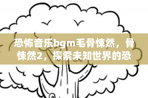 恐怖音乐bgm毛骨悚然,骨悚然2,探索未知世界的恐怖之旅 恐怖音乐bgm毛骨悚然,骨悚然2,探索未知世界的恐怖之旅