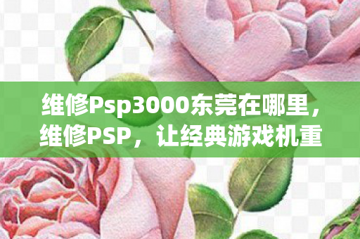 维修Psp3000东莞在哪里，维修PSP，让经典游戏机重获新生