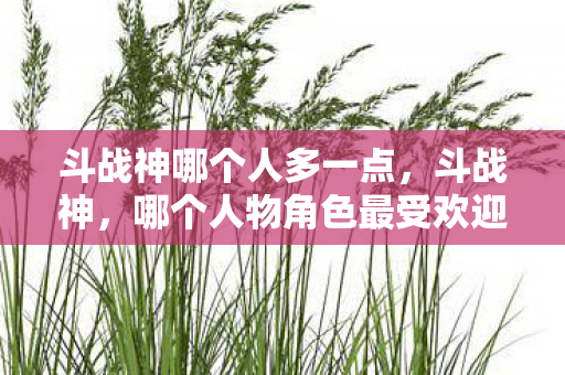 斗战神哪个人多一点,斗战神,哪个人物角色最受欢迎? 斗战神哪个人多一点,斗战神,哪个人物角色最受欢迎?