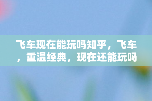 飞车现在能玩吗知乎,飞车,重温经典,现在还能玩吗? 飞车现在能玩吗知乎,飞车,重温经典,现在还能玩吗?