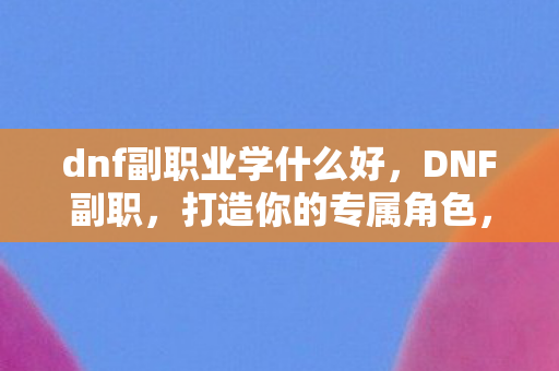 dnf副职业学什么好,DNF副职,打造你的专属角色,探索无限可能 dnf副职业学什么好,DNF副职,打造你的专属角色,探索无限可能