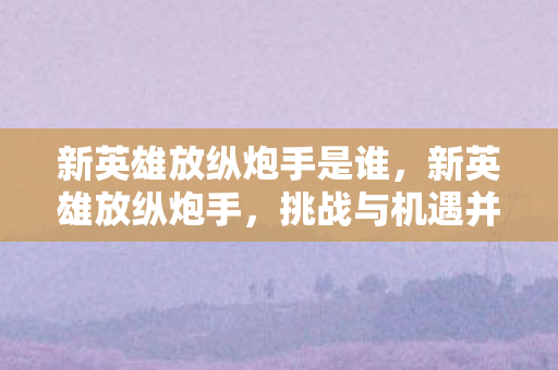 新英雄放纵炮手是谁,新英雄放纵炮手,挑战与机遇并存的冒险之旅 新英雄放纵炮手是谁,新英雄放纵炮手,挑战与机遇并存的冒险之旅
