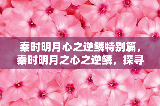 秦时明月心之逆鳞特别篇,秦时明月之心之逆鳞,探寻古老传说中的神秘力量 秦时明月心之逆鳞特别篇,秦时明月之心之逆鳞,探寻古老传说中的神秘力量