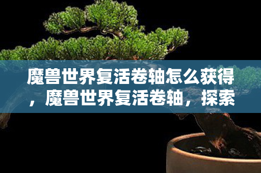 魔兽世界复活卷轴怎么获得，魔兽世界复活卷轴，探索游戏中的神秘道具