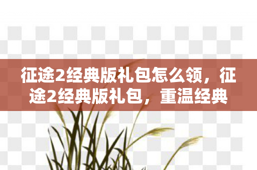 征途2经典版礼包怎么领，征途2经典版礼包，重温经典，再踏征途