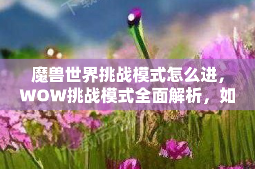 魔兽世界挑战模式怎么进,WOW挑战模式全面解析,如何进入及攻略 魔兽世界挑战模式怎么进,WOW挑战模式全面解析,如何进入及攻略