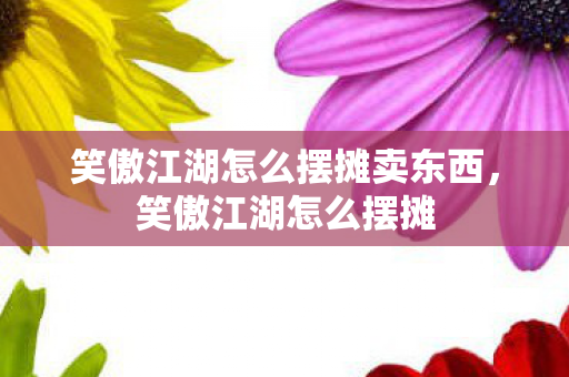 笑傲江湖怎么摆摊卖东西,笑傲江湖怎么摆摊 笑傲江湖怎么摆摊卖东西,笑傲江湖怎么摆摊