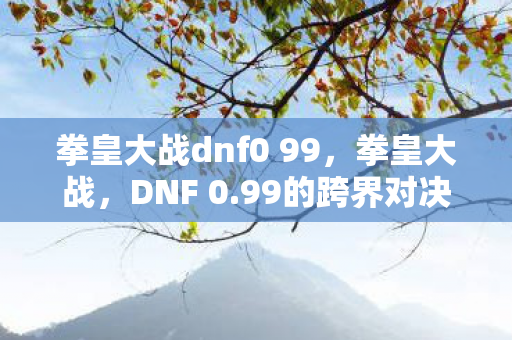 拳皇大战dnf0 99,拳皇大战,DNF 0.99的跨界对决 拳皇大战dnf0 99,拳皇大战,DNF 0.99的跨界对决