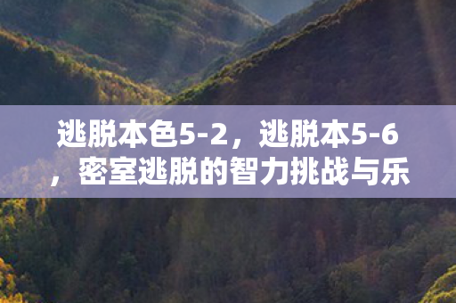 逃脱本色5-2,逃脱本5-6,密室逃脱的智力挑战与乐趣 逃脱本色5-2,逃脱本5-6,密室逃脱的智力挑战与乐趣