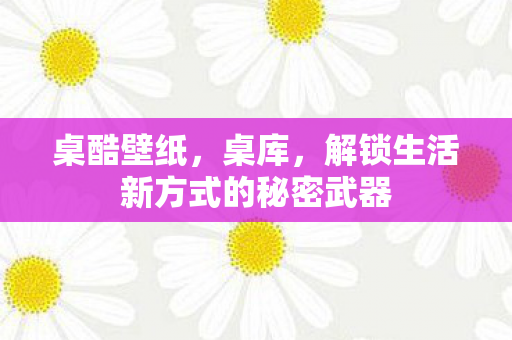 桌酷壁纸，桌库，解锁生活新方式的秘密武器