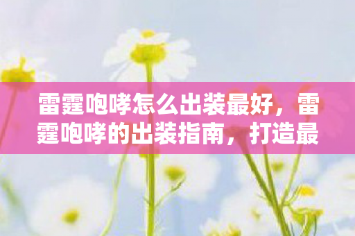 雷霆咆哮怎么出装最好,雷霆咆哮的出装指南,打造最强野区霸主 雷霆咆哮怎么出装最好,雷霆咆哮的出装指南,打造最强野区霸主