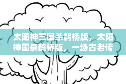 太阳神三国杀鹊桥版,太阳神国杀鹊桥版,一场古老传说的现代演绎 太阳神三国杀鹊桥版,太阳神国杀鹊桥版,一场古老传说的现代演绎