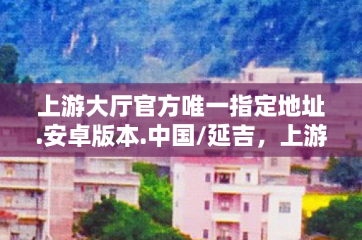 上游大厅官方唯一指定地址.安卓版本.中国/延吉，上游大厅，探索数字时代的智慧生活