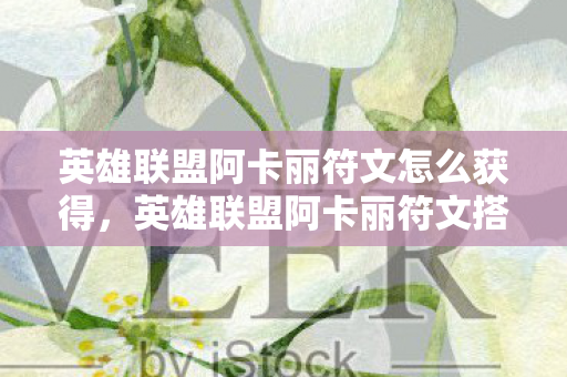 英雄联盟阿卡丽符文怎么获得，英雄联盟阿卡丽符文搭配指南，提升战斗力的关键