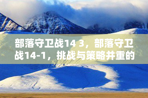 部落守卫战14 3,部落守卫战14-1,挑战与策略并重的关卡 部落守卫战14 3,部落守卫战14-1,挑战与策略并重的关卡
