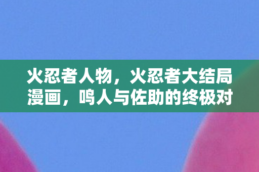 火忍者人物，火忍者大结局漫画，鸣人与佐助的终极对决