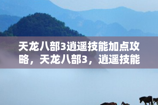 天龙八部3逍遥技能加点攻略，天龙八部3，逍遥技能详解