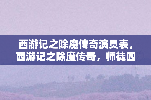 西游记之除魔传奇演员表,西游记之除魔传奇,师徒四人再踏取经路 西游记之除魔传奇演员表,西游记之除魔传奇,师徒四人再踏取经路