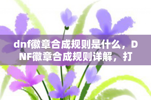 dnf徽章合成规则是什么,DNF徽章合成规则详解,打造你的专属徽章,提升角色实力! dnf徽章合成规则是什么,DNF徽章合成规则详解,打造你的专属徽章,提升角色实力!