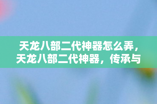天龙八部二代神器怎么弄，天龙八部二代神器，传承与创新的游戏魅力